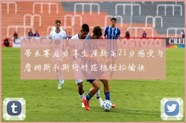 蒂米赛后分享生涯新高21分感受与詹姆斯和斯玛特搭档轻松愉快