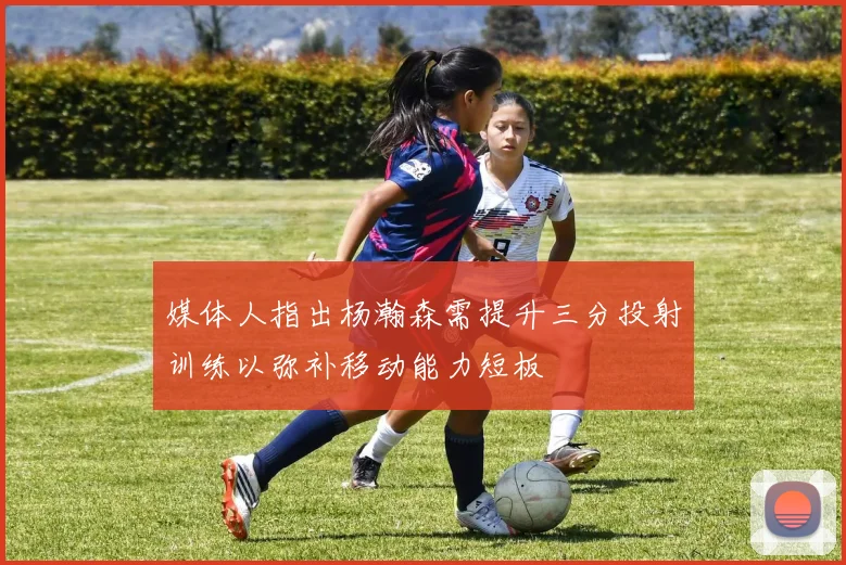 媒体人指出杨瀚森需提升三分投射训练以弥补移动能力短板