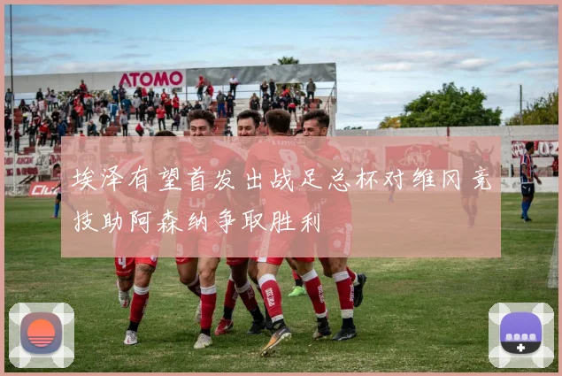 埃泽有望首发出战足总杯对维冈竞技助阿森纳争取胜利