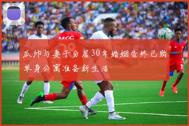 瓜帅与妻子分居30年婚姻告终已购单身公寓准备新生活