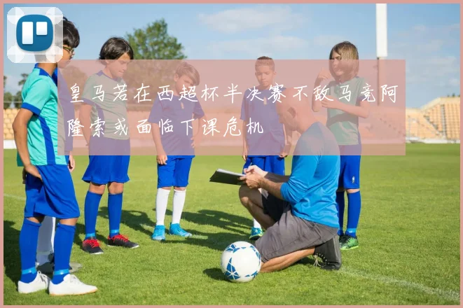 皇马若在西超杯半决赛不敌马竞阿隆索或面临下课危机