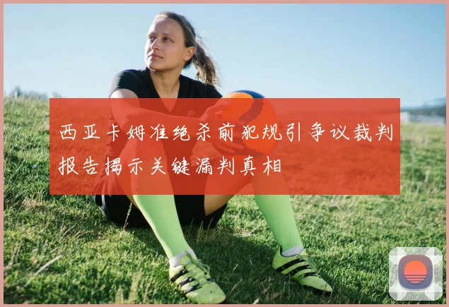 西亚卡姆准绝杀前犯规引争议裁判报告揭示关键漏判真相