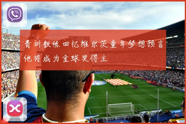 青训教练回忆维尔茨童年梦想预言他将成为金球奖得主