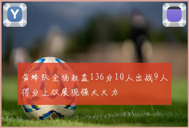 黄蜂队全场狂轰136分10人出战9人得分上双展现强大火力