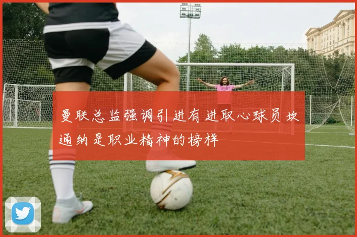 曼联总监强调引进有进取心球员坎通纳是职业精神的榜样