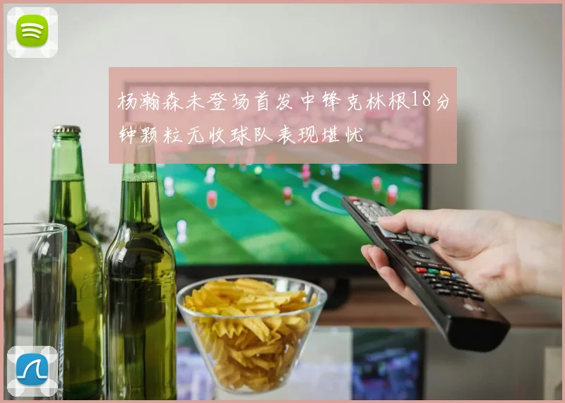 杨瀚森未登场首发中锋克林根18分钟颗粒无收球队表现堪忧