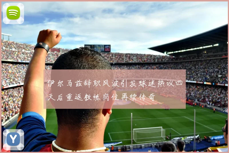 伊尔马兹辞职风波引发球迷热议四天后重返教练岗位再续传奇