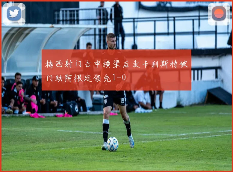 梅西射门击中横梁后麦卡利斯特破门助阿根廷领先1-0