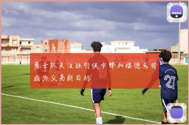 勇士队关注独行侠中锋加福德或将成为交易新目标