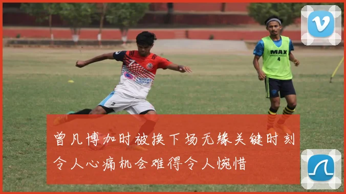 曾凡博加时被换下场无缘关键时刻令人心痛机会难得令人惋惜