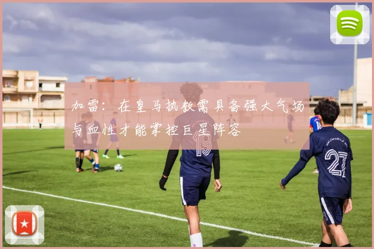 加雷：在皇马执教需具备强大气场与血性才能掌控巨星阵容