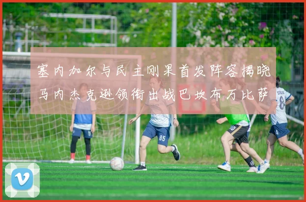 塞内加尔与民主刚果首发阵容揭晓马内杰克逊领衔出战巴坎布万比萨卡同场竞技