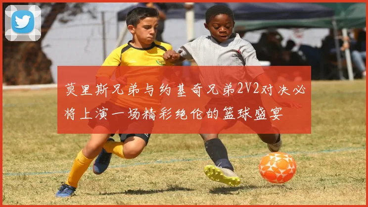 莫里斯兄弟与约基奇兄弟2V2对决必将上演一场精彩绝伦的篮球盛宴