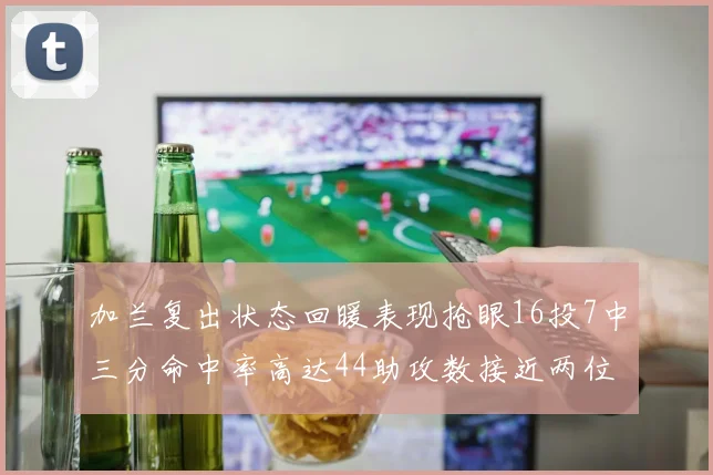 加兰复出状态回暖表现抢眼16投7中三分命中率高达44助攻数接近两位数
