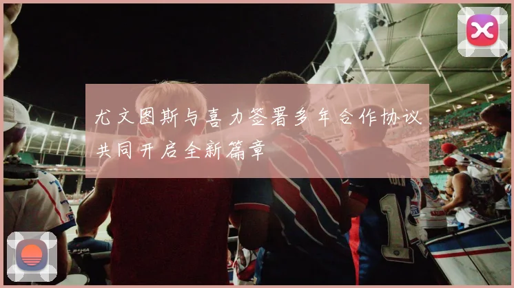 尤文图斯与喜力签署多年合作协议共同开启全新篇章