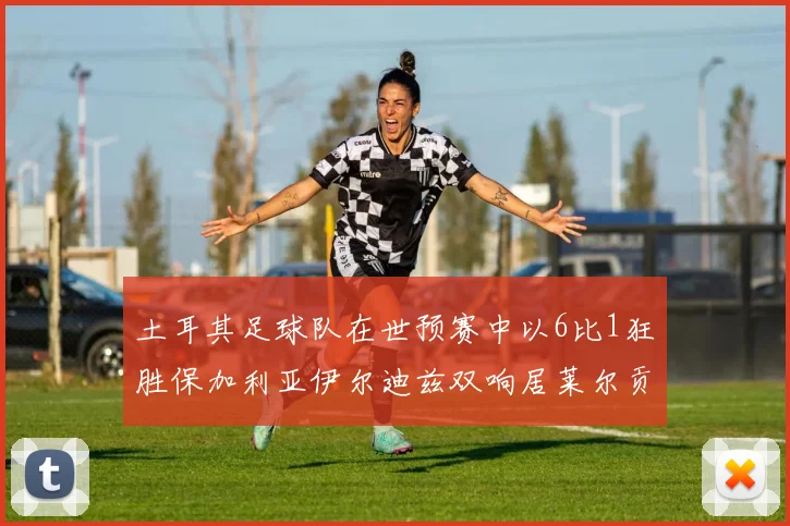 土耳其足球队在世预赛中以6比1狂胜保加利亚伊尔迪兹双响居莱尔贡献进球与助攻