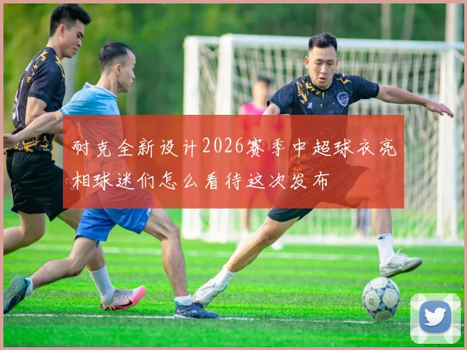 耐克全新设计2026赛季中超球衣亮相球迷们怎么看待这次发布