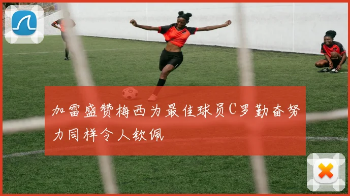 加雷盛赞梅西为最佳球员C罗勤奋努力同样令人钦佩