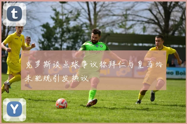 克罗斯谈点球争议称拜仁与皇马均未犯规引发热议