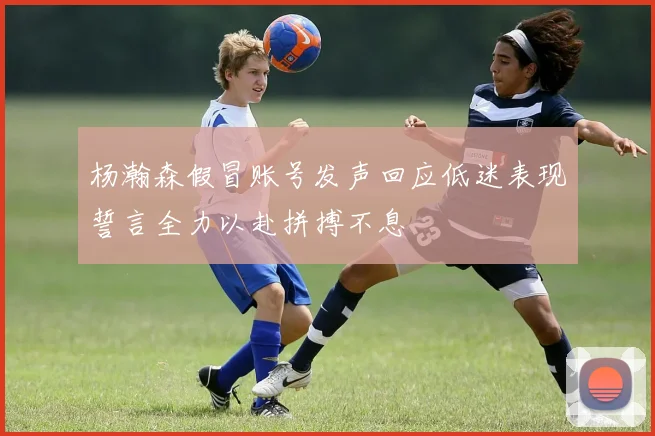 杨瀚森假冒账号发声回应低迷表现誓言全力以赴拼搏不息