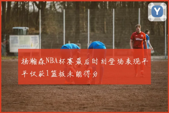 杨瀚森NBA杯赛最后时刻登场表现平平仅获1篮板未能得分