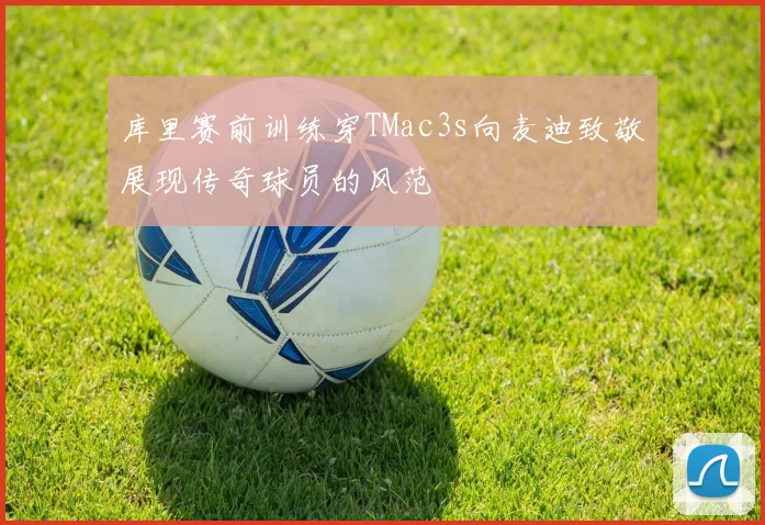 库里赛前训练穿TMac3s向麦迪致敬展现传奇球员的风范