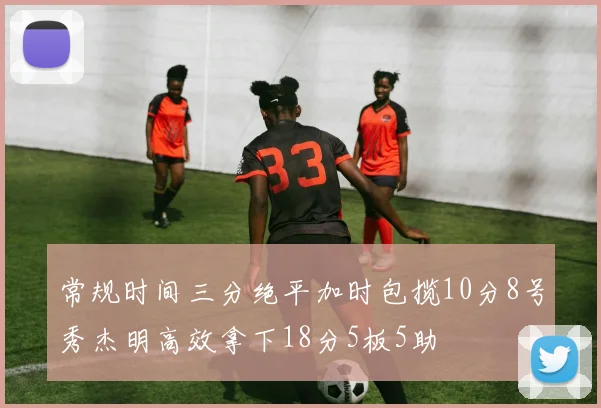 常规时间三分绝平加时包揽10分8号秀杰明高效拿下18分5板5助