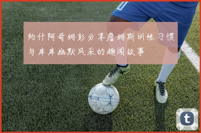 约什阿奇姆彭分享詹姆斯训练习惯与库库幽默风采的趣闻故事