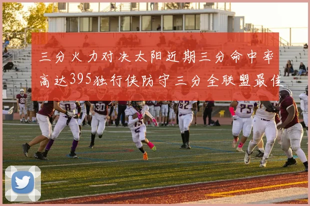 三分火力对决太阳近期三分命中率高达395独行侠防守三分全联盟最佳