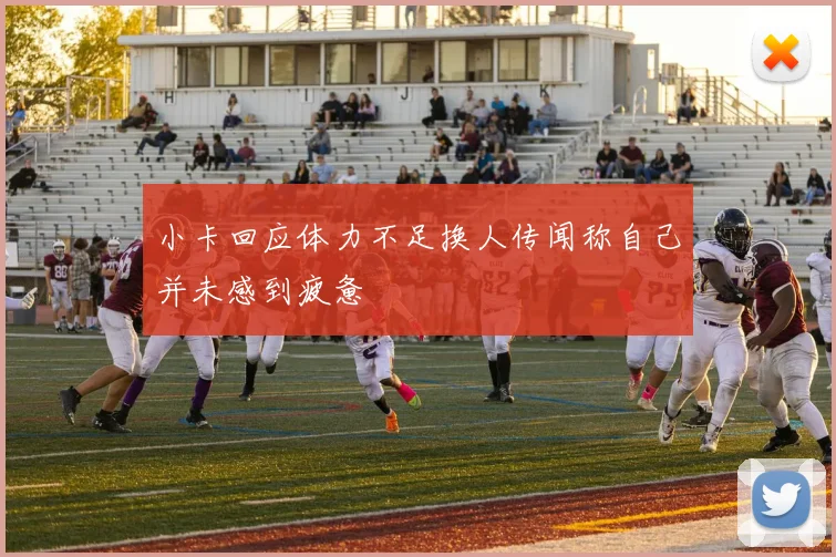 小卡回应体力不足换人传闻称自己并未感到疲惫