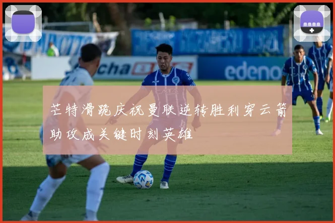 芒特滑跪庆祝曼联逆转胜利穿云箭助攻成关键时刻英雄