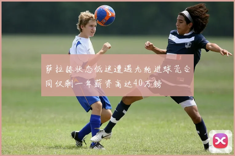萨拉赫状态低迷遭遇九轮进球荒合同仅剩一年薪资高达40万镑