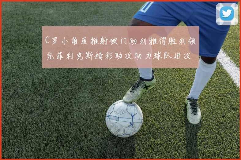 C罗小角度推射破门助利雅得胜利领先菲利克斯精彩助攻助力球队进攻