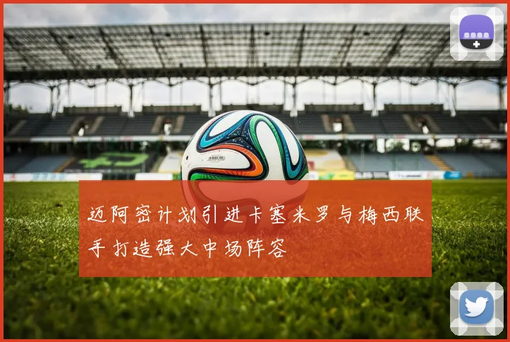 迈阿密计划引进卡塞米罗与梅西联手打造强大中场阵容