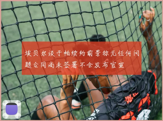 埃贝尔谈于帕续约前景称无任何问题合同尚未签署不会发布官宣