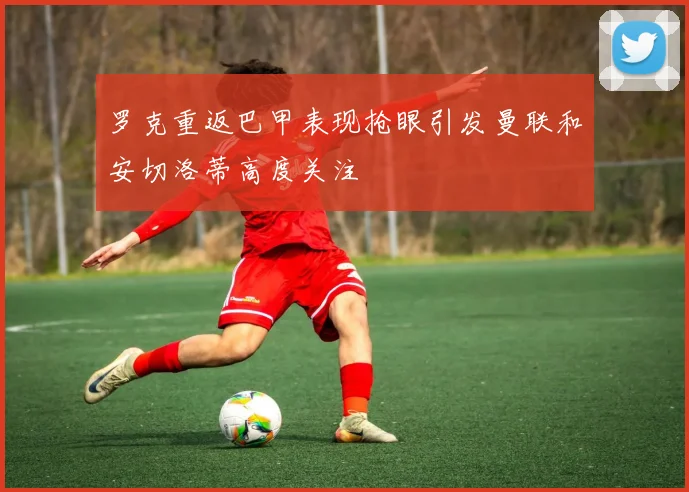 罗克重返巴甲表现抢眼引发曼联和安切洛蒂高度关注