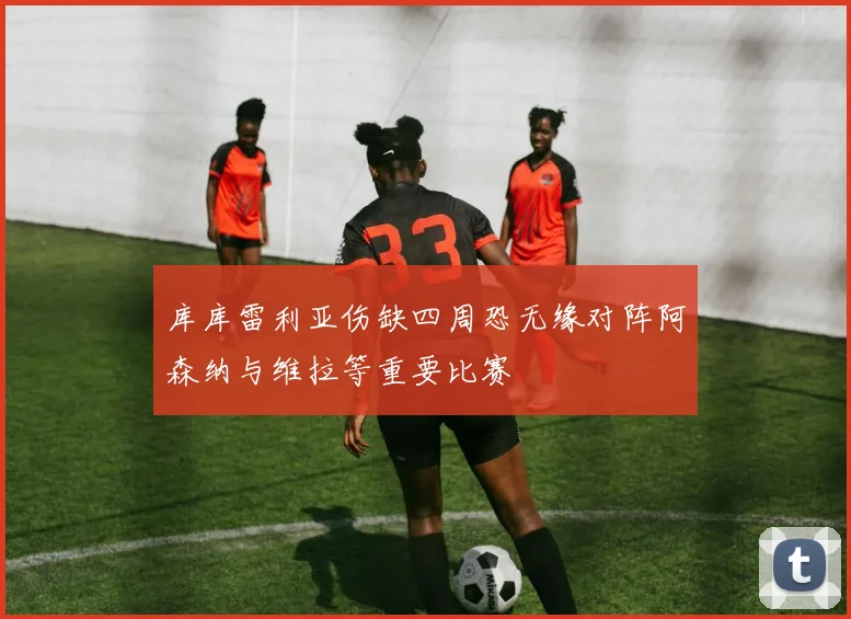 库库雷利亚伤缺四周恐无缘对阵阿森纳与维拉等重要比赛
