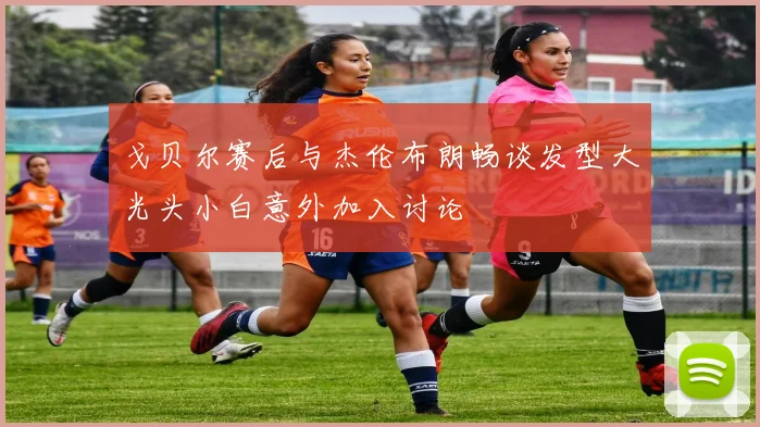 戈贝尔赛后与杰伦布朗畅谈发型大光头小白意外加入讨论