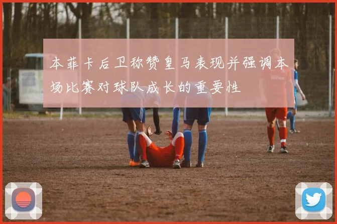 本菲卡后卫称赞皇马表现并强调本场比赛对球队成长的重要性