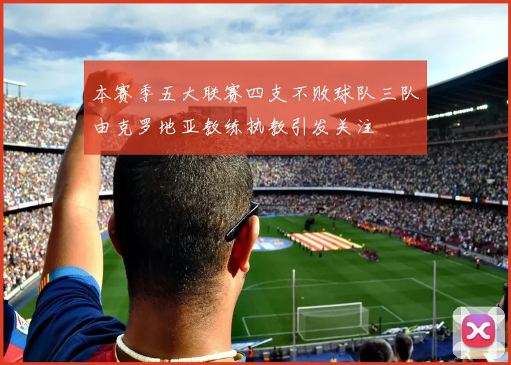 本赛季五大联赛四支不败球队三队由克罗地亚教练执教引发关注