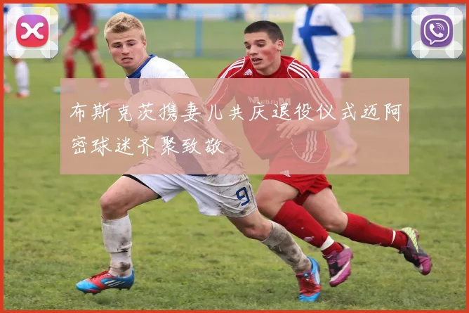 布斯克茨携妻儿共庆退役仪式迈阿密球迷齐聚致敬