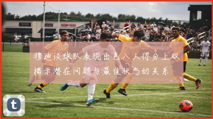 穆迪谈球队表现出色八人得分上双揭示潜在问题与最佳状态的关系