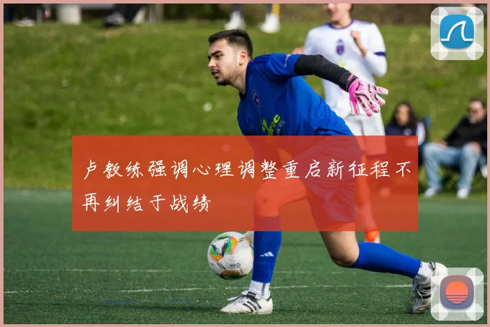 卢教练强调心理调整重启新征程不再纠结于战绩